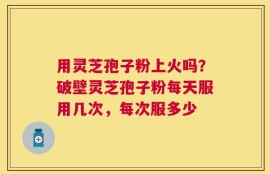 用灵芝孢子粉上火吗？破壁灵芝孢子粉每天服用几次，每次服多少