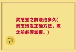 灵芝煮之前浸泡多久(灵芝泡发正确方法，煮之前必须掌握。)