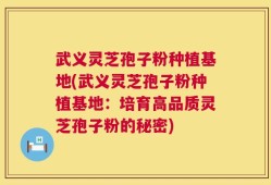 武义灵芝孢子粉种植基地(武义灵芝孢子粉种植基地：培育高品质灵芝孢子粉的秘密)