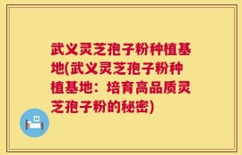武义灵芝孢子粉种植基地(武义灵芝孢子粉种植基地：培育高品质灵芝孢子粉的秘密)