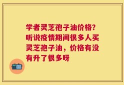 学者灵芝孢子油价格？听说疫情期间很多人买灵芝孢子油，价格有没有升了很多呀