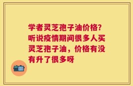 学者灵芝孢子油价格？听说疫情期间很多人买灵芝孢子油，价格有没有升了很多呀