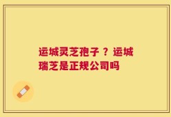 运城灵芝孢子 ？运城瑞芝是正规公司吗
