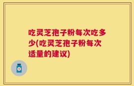 吃灵芝孢子粉每次吃多少(吃灵芝孢子粉每次适量的建议)