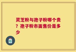 灵芝粉与孢子粉哪个贵？孢子粉市面售价是多少