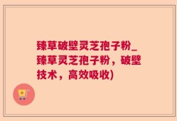 臻草破壁灵芝孢子粉_臻草灵芝孢子粉，破壁技术，高效吸收)