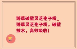 臻草破壁灵芝孢子粉_臻草灵芝孢子粉，破壁技术，高效吸收)
