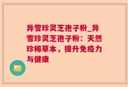 异雪珍灵芝孢子粉_异雪珍灵芝孢子粉：天然珍稀草本，提升免疫力与健康