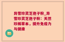 异雪珍灵芝孢子粉_异雪珍灵芝孢子粉：天然珍稀草本，提升免疫力与健康