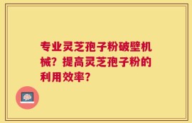 专业灵芝孢子粉破壁机械？提高灵芝孢子粉的利用效率？