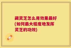 藏灵芝怎么用效果最好(如何最大程度地发挥灵芝的功效)