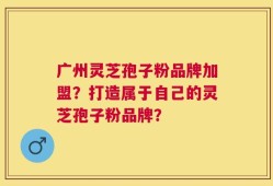 广州灵芝孢子粉品牌加盟？打造属于自己的灵芝孢子粉品牌？