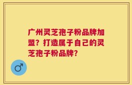 广州灵芝孢子粉品牌加盟？打造属于自己的灵芝孢子粉品牌？