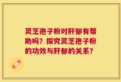 灵芝孢子粉对肝郁有帮助吗？探究灵芝孢子粉的功效与肝郁的关系？