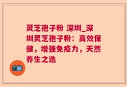 灵芝孢子粉 深圳_深圳灵芝孢子粉：高效保健，增强免疫力，天然养生之选