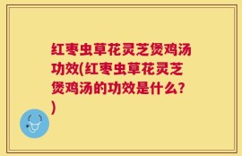 红枣虫草花灵芝煲鸡汤功效(红枣虫草花灵芝煲鸡汤的功效是什么？)