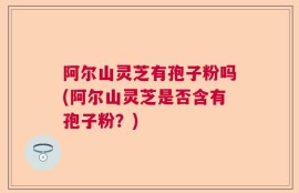 阿尔山灵芝有孢子粉吗(阿尔山灵芝是否含有孢子粉？)