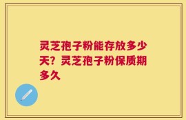灵芝孢子粉能存放多少天？灵芝孢子粉保质期多久