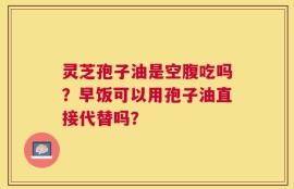 灵芝孢子油是空腹吃吗？早饭可以用孢子油直接代替吗？