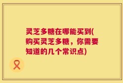 灵芝多糖在哪能买到(购买灵芝多糖，你需要知道的几个常识点)