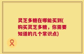 灵芝多糖在哪能买到(购买灵芝多糖，你需要知道的几个常识点)