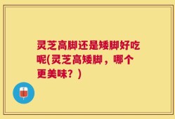 灵芝高脚还是矮脚好吃呢(灵芝高矮脚，哪个更美味？)