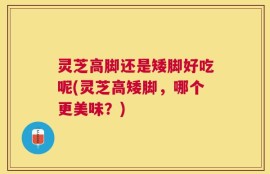 灵芝高脚还是矮脚好吃呢(灵芝高矮脚，哪个更美味？)