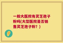 一般大医院有灵芝孢子粉吗(大型医院是否销售灵芝孢子粉？)