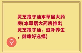 灵芝孢子油本草居大药房(本草居大药房推出灵芝孢子油，滋补养生，健康好选择)