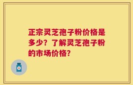 正宗灵芝孢子粉价格是多少？了解灵芝孢子粉的市场价格？