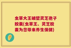 虫草大王破壁灵芝孢子胶囊(虫草王、灵芝胶囊为您带来养生保健)