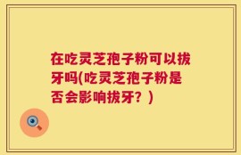 在吃灵芝孢子粉可以拔牙吗(吃灵芝孢子粉是否会影响拔牙？)