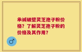 承诚破壁灵芝孢子粉价格？了解灵芝孢子粉的价格及其作用？