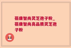 蓓康智尚灵芝孢子粉_蓓康智尚高品质灵芝孢子粉