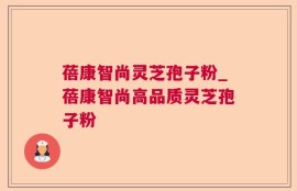 蓓康智尚灵芝孢子粉_蓓康智尚高品质灵芝孢子粉