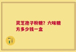灵芝孢子粉糖？六味糖方多少钱一盒