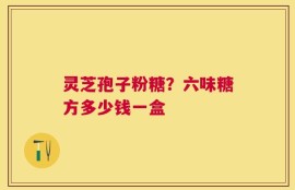 灵芝孢子粉糖？六味糖方多少钱一盒