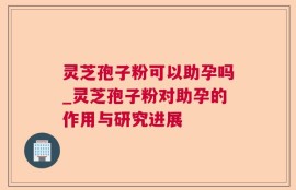灵芝孢子粉可以助孕吗_灵芝孢子粉对助孕的作用与研究进展