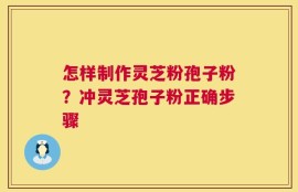 怎样制作灵芝粉孢子粉？冲灵芝孢子粉正确步骤