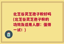 北芝谷灵芝孢子粉好吗(北芝谷灵芝孢子粉的功效及适用人群：值得一试！)