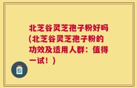 北芝谷灵芝孢子粉好吗(北芝谷灵芝孢子粉的功效及适用人群：值得一试！)