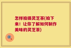 怎样拍摄灵芝茶(拍下来！让你了解如何制作美味的灵芝茶)