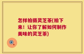 怎样拍摄灵芝茶(拍下来！让你了解如何制作美味的灵芝茶)