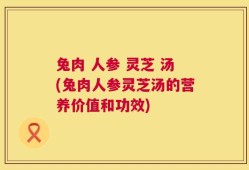 兔肉 人参 灵芝 汤(兔肉人参灵芝汤的营养价值和功效)