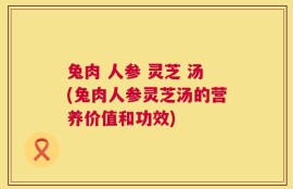 兔肉 人参 灵芝 汤(兔肉人参灵芝汤的营养价值和功效)