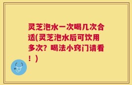灵芝泡水一次喝几次合适(灵芝泡水后可饮用多次？喝法小窍门请看！)