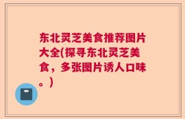 东北灵芝美食推荐图片大全(探寻东北灵芝美食，多张图片诱人口味。)