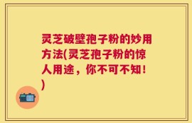 灵芝破壁孢子粉的妙用方法(灵芝孢子粉的惊人用途，你不可不知！)