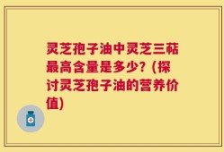 灵芝孢子油中灵芝三萜最高含量是多少？(探讨灵芝孢子油的营养价值)