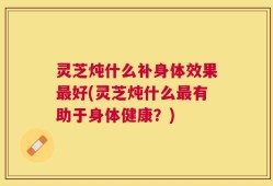 灵芝炖什么补身体效果最好(灵芝炖什么最有助于身体健康？)